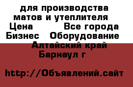 для производства матов и утеплителя › Цена ­ 100 - Все города Бизнес » Оборудование   . Алтайский край,Барнаул г.